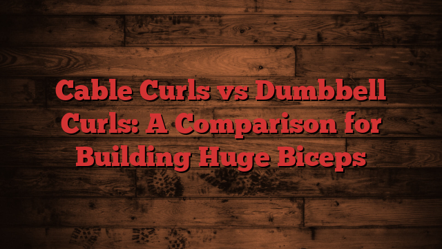 Cable Curls vs Dumbbell Curls: A Comparison for Building Huge Biceps