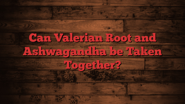 Can Valerian Root and Ashwagandha be Taken Together?