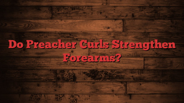 Do Preacher Curls Strengthen Forearms?