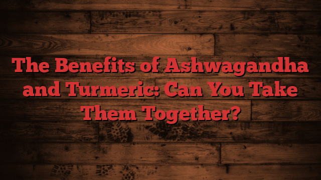 The Benefits of Ashwagandha and Turmeric: Can You Take Them Together?