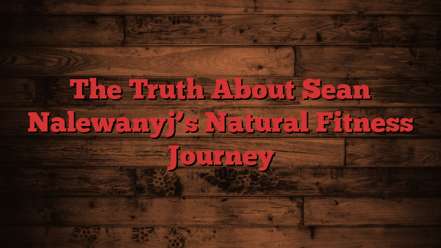 The Truth About Sean Nalewanyj’s Natural Fitness Journey