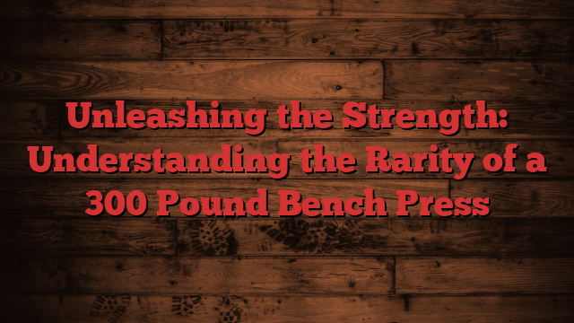 Unleashing the Strength: Understanding the Rarity of a 300 Pound Bench Press